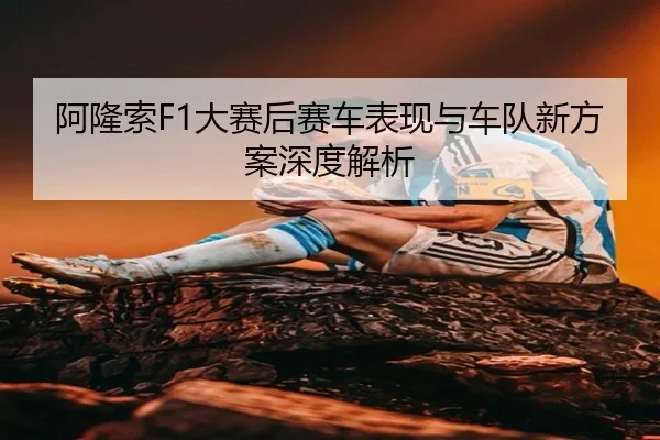 阿隆索F1大赛后赛车表现与车队新方案深度解析